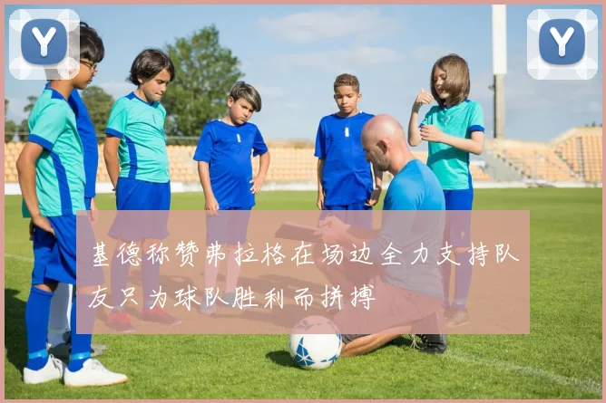 基德称赞弗拉格在场边全力支持队友只为球队胜利而拼搏