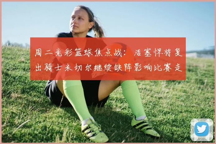 周二竞彩篮球焦点战：活塞悍将复出骑士米切尔继续缺阵影响比赛走势