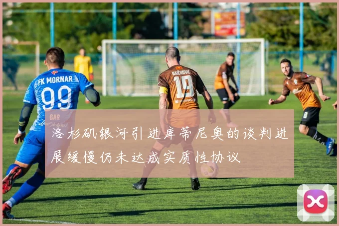 洛杉矶银河引进库蒂尼奥的谈判进展缓慢仍未达成实质性协议