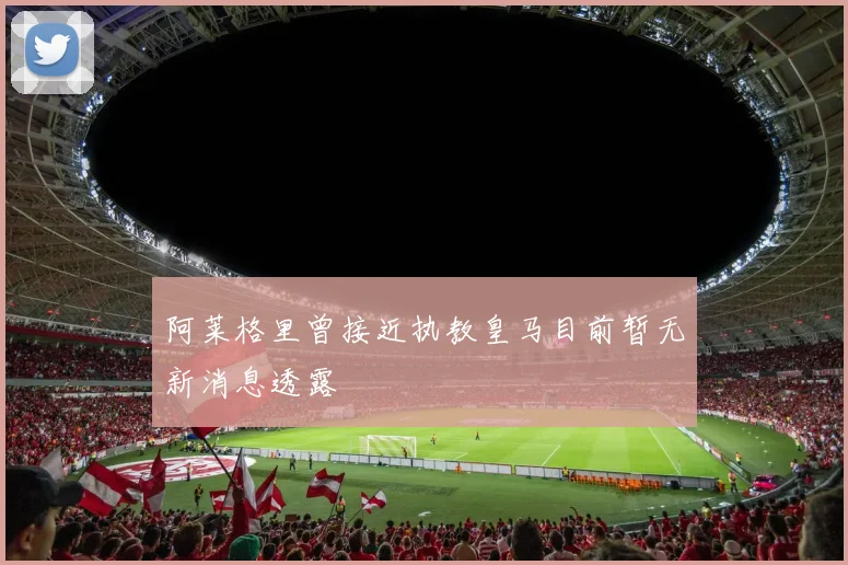 阿莱格里曾接近执教皇马目前暂无新消息透露