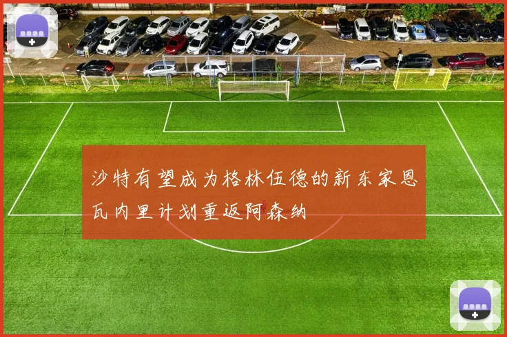 沙特有望成为格林伍德的新东家恩瓦内里计划重返阿森纳