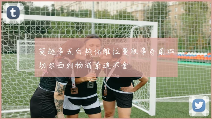 英超争五白热化维拉曼联争夺前四切尔西利物浦紧追不舍