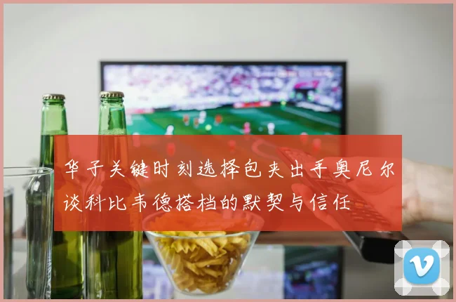 华子关键时刻选择包夹出手奥尼尔谈科比韦德搭档的默契与信任