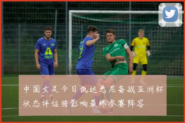 中国女足今日抵达悉尼备战亚洲杯状态评估将影响最终参赛阵容