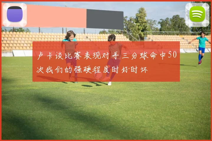 卢卡谈比赛表现对手三分球命中50次我们的强硬程度时好时坏