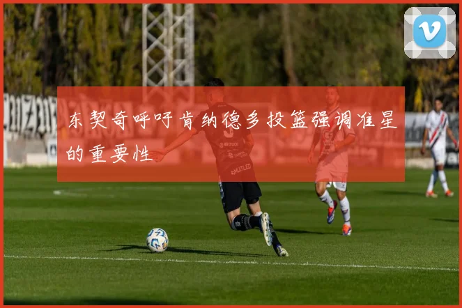 东契奇呼吁肯纳德多投篮强调准星的重要性