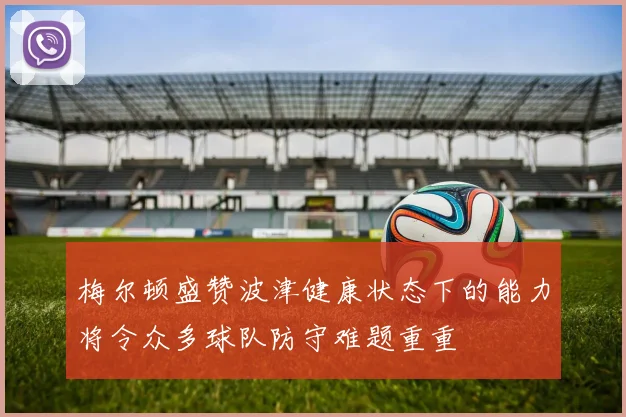 梅尔顿盛赞波津健康状态下的能力将令众多球队防守难题重重