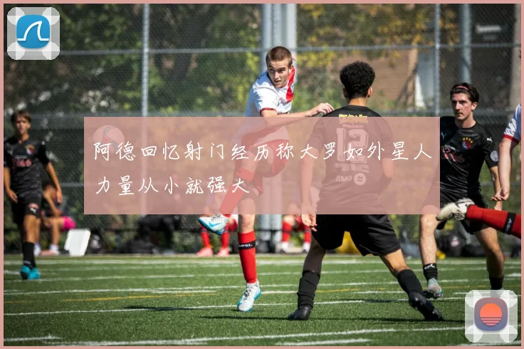 阿德回忆射门经历称大罗如外星人力量从小就强大