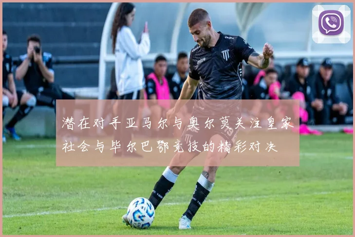 潜在对手亚马尔与奥尔莫关注皇家社会与毕尔巴鄂竞技的精彩对决